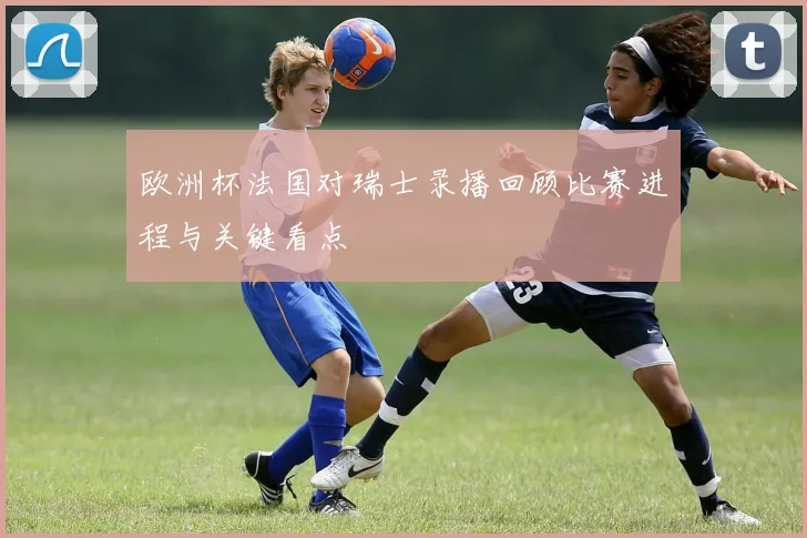 欧洲杯法国对瑞士录播回顾比赛进程与关键看点