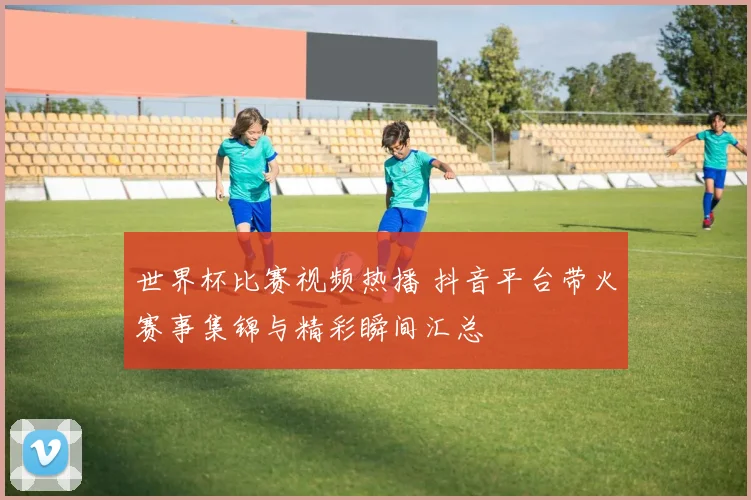 世界杯比赛视频热播 抖音平台带火赛事集锦与精彩瞬间汇总