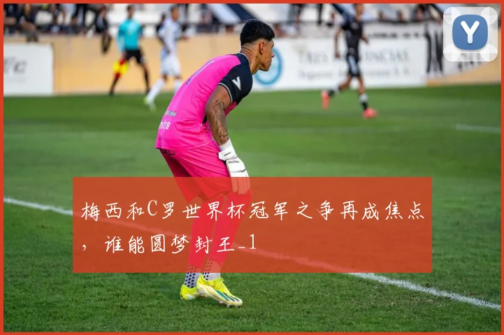 梅西和C罗世界杯冠军之争再成焦点,谁能圆梦封王_1