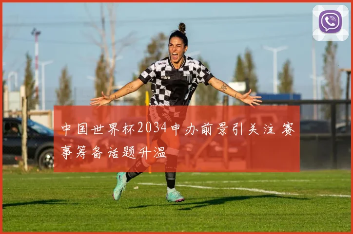 中国世界杯2034申办前景引关注 赛事筹备话题升温