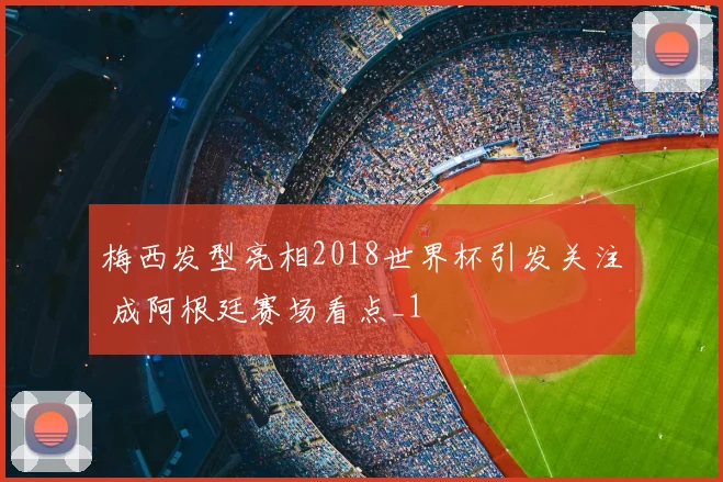 梅西发型亮相2018世界杯引发关注 成阿根廷赛场看点_1