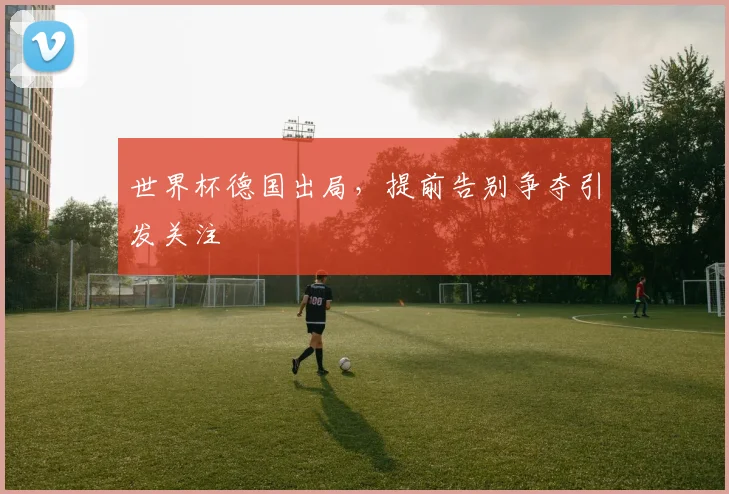 世界杯德国出局,提前告别争夺引发关注