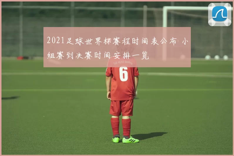 2021足球世界杯赛程时间表公布 小组赛到决赛时间安排一览