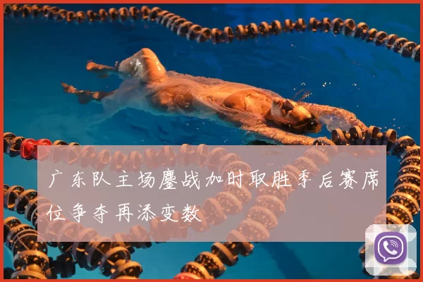 广东队主场鏖战加时取胜季后赛席位争夺再添变数