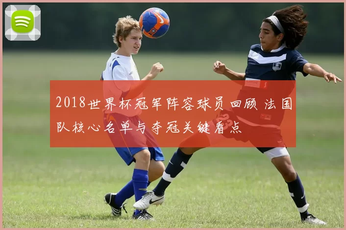 2018世界杯冠军阵容球员回顾 法国队核心名单与夺冠关键看点