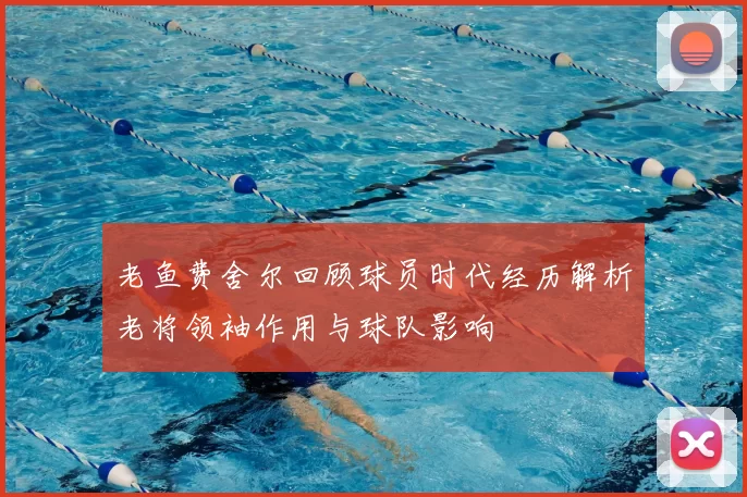 老鱼费舍尔回顾球员时代经历解析老将领袖作用与球队影响