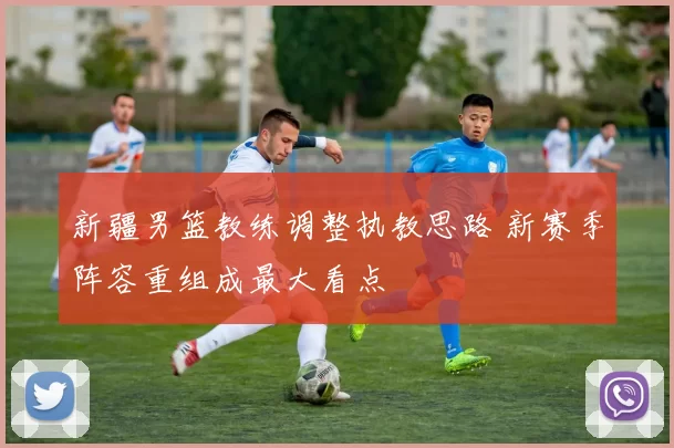 新疆男篮教练调整执教思路 新赛季阵容重组成最大看点