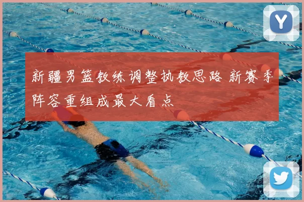 新疆男篮教练调整执教思路 新赛季阵容重组成最大看点