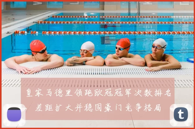 皇家马德里领跑欧冠冠军次数排名，差距扩大并稳固豪门竞争格局