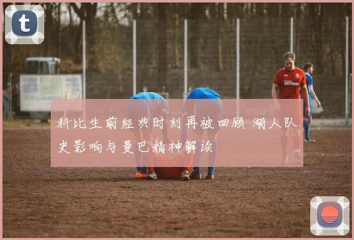 科比生前经典时刻再被回顾 湖人队史影响与曼巴精神解读