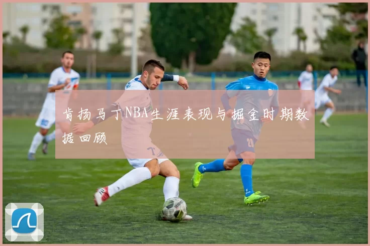 肯扬马丁NBA生涯表现与掘金时期数据回顾