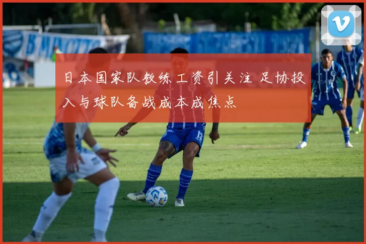 日本国家队教练工资引关注 足协投入与球队备战成本成焦点