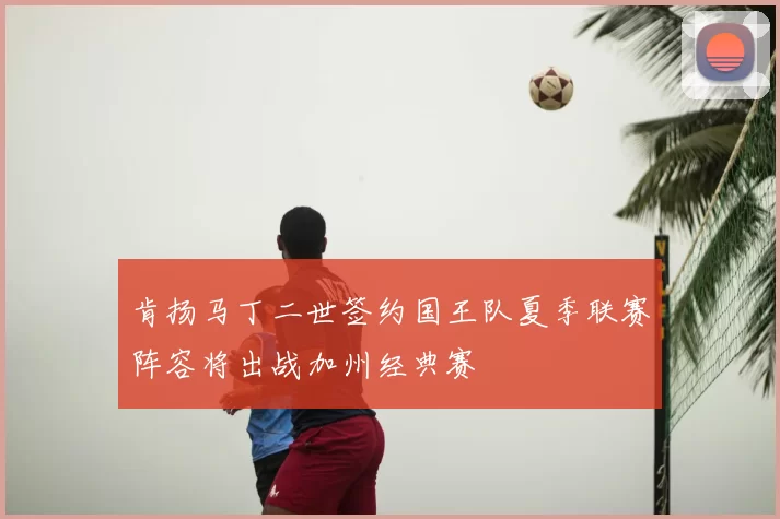 肯扬马丁二世签约国王队夏季联赛阵容将出战加州经典赛