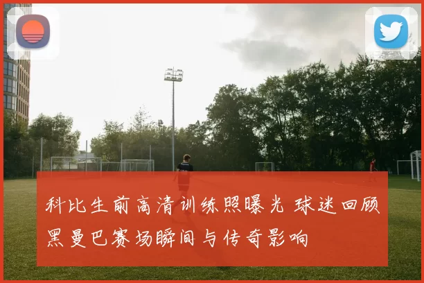 科比生前高清训练照曝光 球迷回顾黑曼巴赛场瞬间与传奇影响