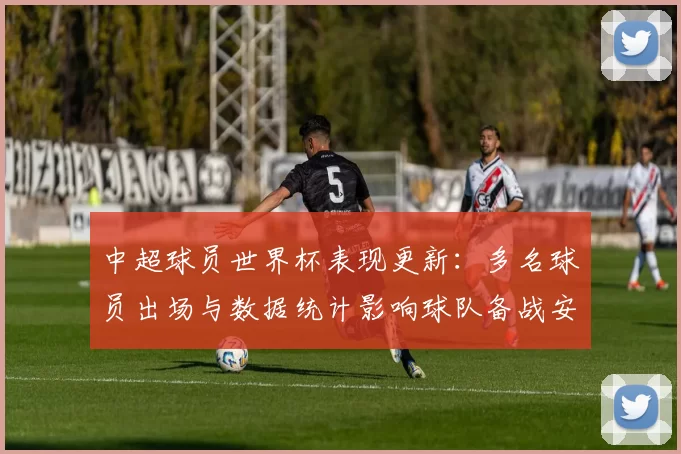 中超球员世界杯表现更新：多名球员出场与数据统计影响球队备战安排
