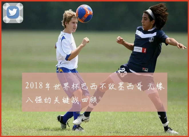 2018年世界杯巴西不敌墨西哥 无缘八强的关键战回顾