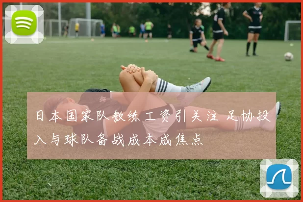 日本国家队教练工资引关注 足协投入与球队备战成本成焦点