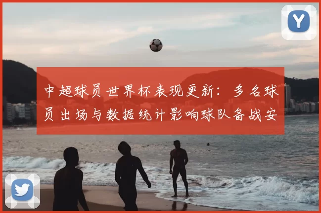 中超球员世界杯表现更新：多名球员出场与数据统计影响球队备战安排