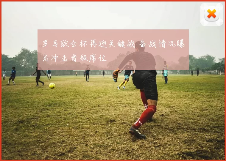 罗马欧会杯再迎关键战 备战情况曝光冲击晋级席位