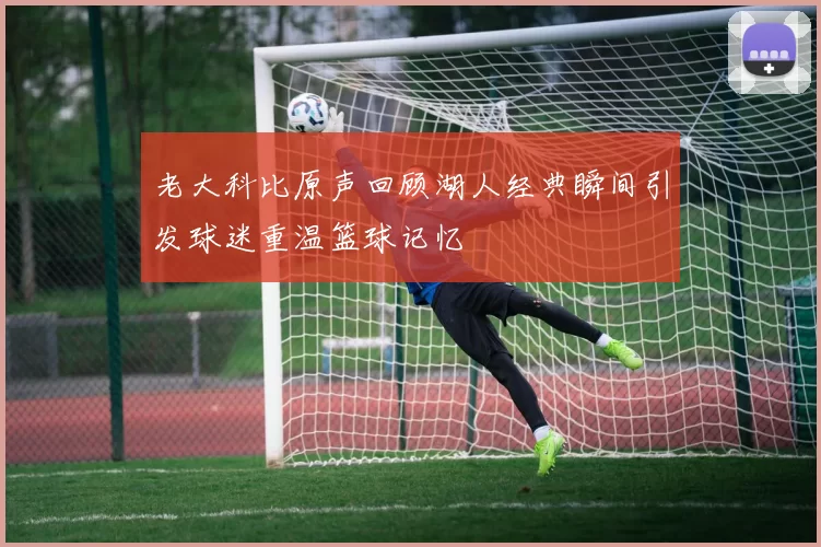 老大科比原声回顾湖人经典瞬间引发球迷重温篮球记忆