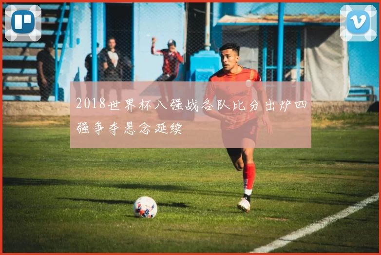 2018世界杯八强战各队比分出炉四强争夺悬念延续