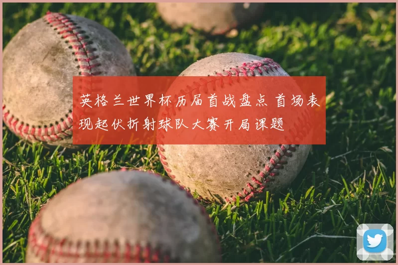 英格兰世界杯历届首战盘点 首场表现起伏折射球队大赛开局课题