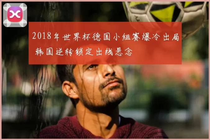 2018年世界杯德国小组赛爆冷出局 韩国逆转锁定出线悬念