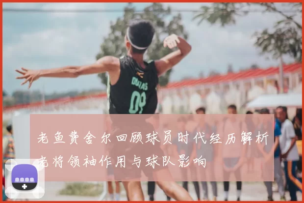 老鱼费舍尔回顾球员时代经历解析老将领袖作用与球队影响