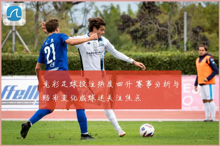 竞彩足球投注热度回升 赛事分析与赔率变化成球迷关注焦点